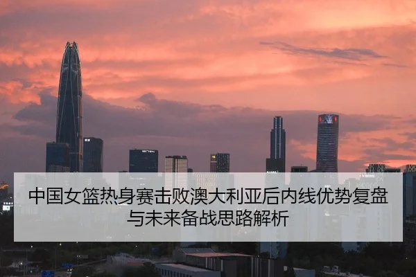 中国女篮热身赛击败澳大利亚后内线优势复盘与未来备战思路解析